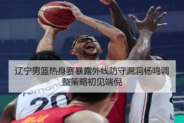 辽宁男篮热身赛暴露外线防守漏洞杨鸣调整策略初见端倪