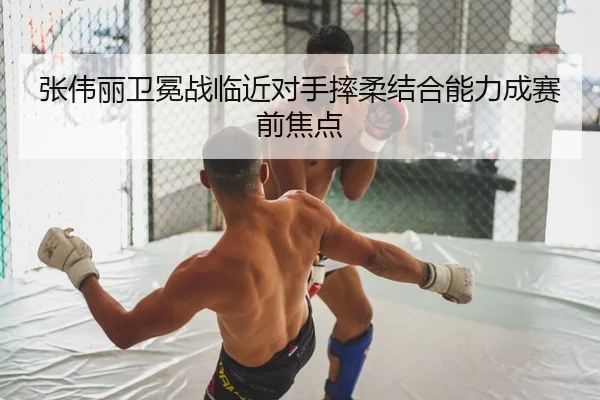 张伟丽卫冕战临近对手摔柔结合能力成赛前焦点